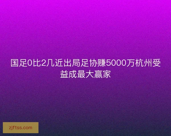 国足0比2几近出局足协赚5000万杭州受益成最大赢家