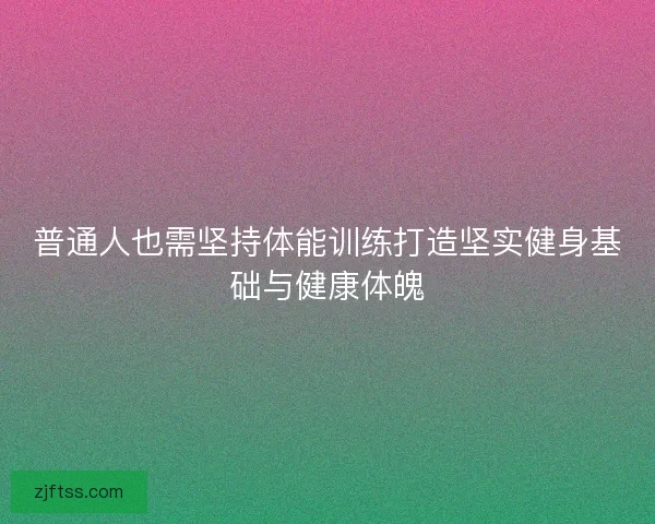 普通人也需坚持体能训练打造坚实健身基础与健康体魄